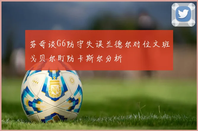 芬奇谈G6防守失误兰德尔对位文班戈贝尔盯防卡斯尔分析
