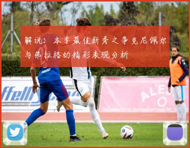 解说：本季最佳新秀之争克尼佩尔与弗拉格的精彩表现分析
