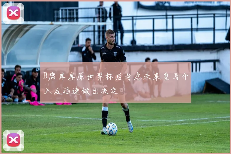 B席库库原世界杯后考虑未来皇马介入后迅速做出决定