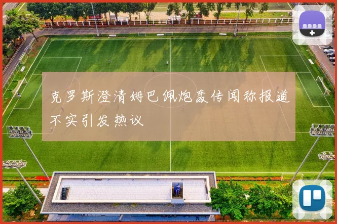 克罗斯澄清姆巴佩炮轰传闻称报道不实引发热议