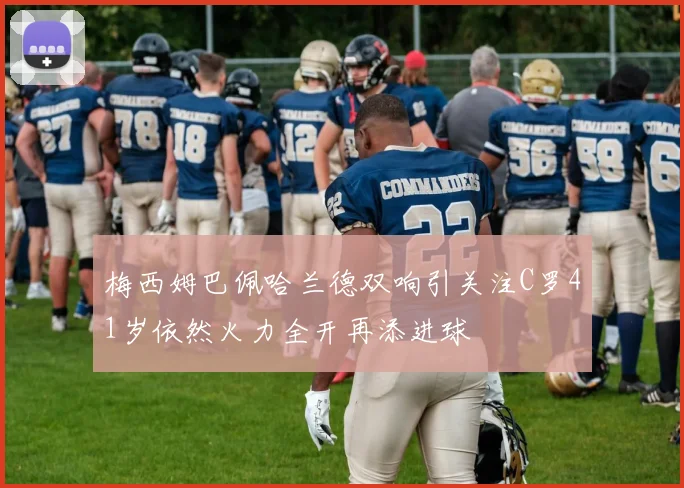 梅西姆巴佩哈兰德双响引关注C罗41岁依然火力全开再添进球