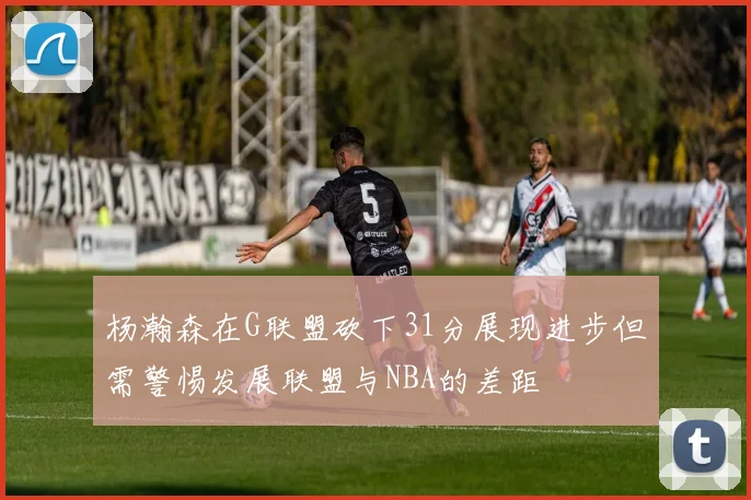 杨瀚森在G联盟砍下31分展现进步但需警惕发展联盟与NBA的差距
