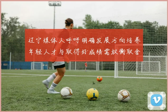 辽宁媒体人呼吁明确发展方向培养年轻人才与取得好成绩需权衡取舍