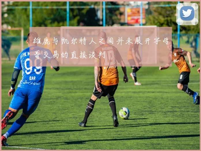 雄鹿与凯尔特人之间并未展开字母哥交易的直接谈判