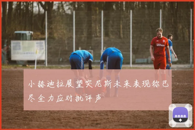小赫迪拉展望突尼斯未来表现称已尽全力应对批评声