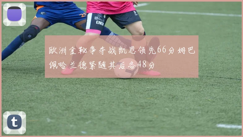 欧洲金靴争夺战凯恩领先66分姆巴佩哈兰德紧随其后各48分