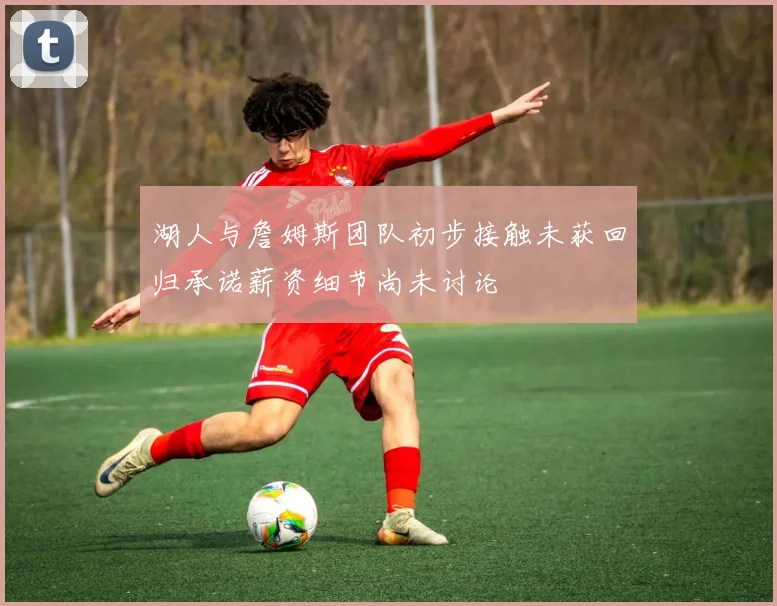 湖人与詹姆斯团队初步接触未获回归承诺薪资细节尚未讨论