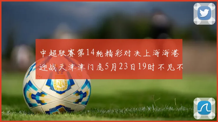 中超联赛第14轮精彩对决上海海港迎战天津津门虎5月23日19时不见不散