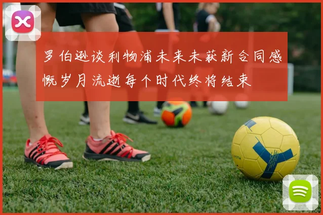 罗伯逊谈利物浦未来未获新合同感慨岁月流逝每个时代终将结束