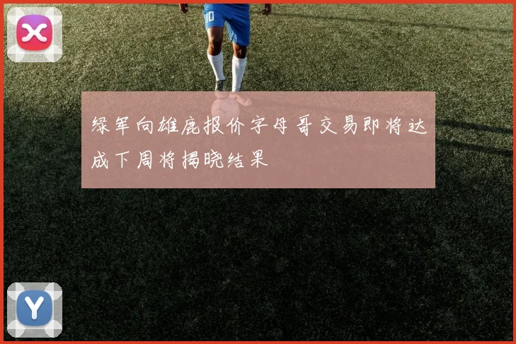 绿军向雄鹿报价字母哥交易即将达成下周将揭晓结果