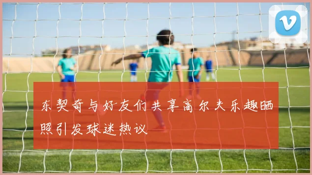 东契奇与好友们共享高尔夫乐趣晒照引发球迷热议