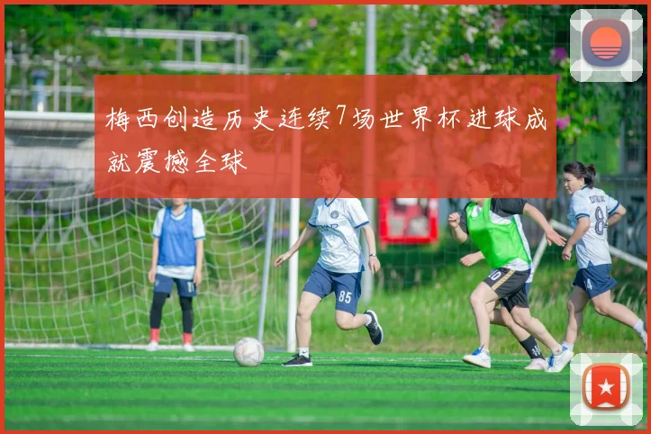 梅西创造历史连续7场世界杯进球成就震撼全球
