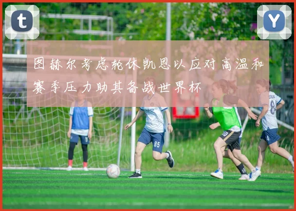 图赫尔考虑轮休凯恩以应对高温和赛季压力助其备战世界杯